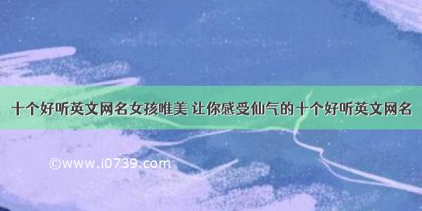 十个好听英文网名女孩唯美 让你感受仙气的十个好听英文网名