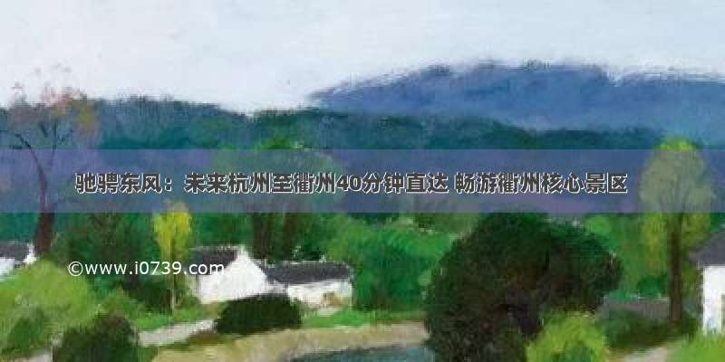 驰骋东风：未来杭州至衢州40分钟直达 畅游衢州核心景区