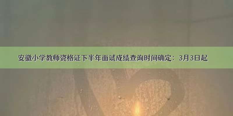 安徽小学教师资格证下半年面试成绩查询时间确定：3月3日起