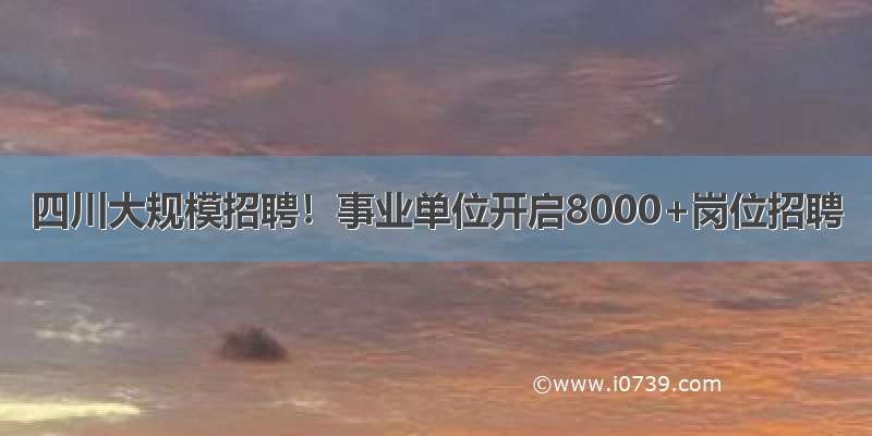 四川大规模招聘！事业单位开启8000+岗位招聘