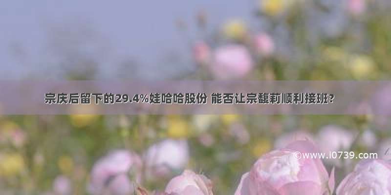 宗庆后留下的29.4%娃哈哈股份 能否让宗馥莉顺利接班？