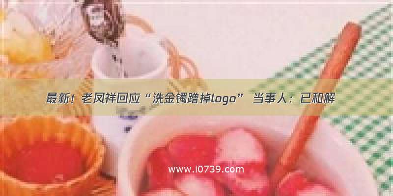 最新！老凤祥回应“洗金镯蹭掉logo” 当事人：已和解