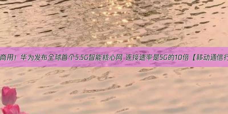 今年正式商用！华为发布全球首个5.5G智能核心网 连接速率是5G的10倍【移动通信行业现