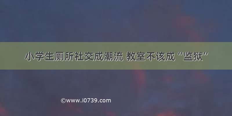 小学生厕所社交成潮流 教室不该成“监狱”