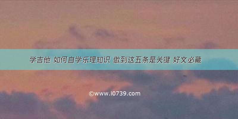 学吉他 如何自学乐理知识 做到这五条是关键 好文必藏