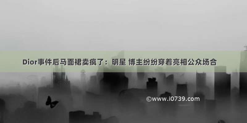 Dior事件后马面裙卖疯了：明星 博主纷纷穿着亮相公众场合