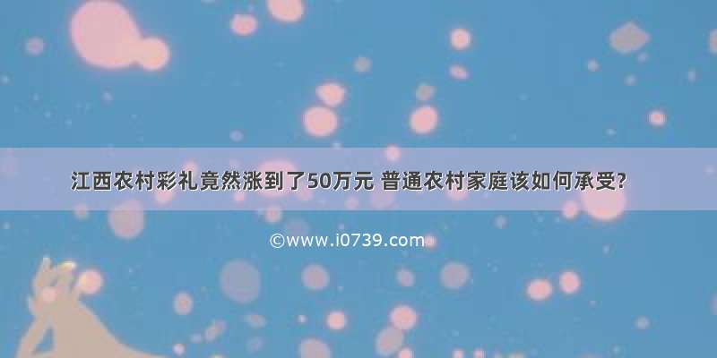 江西农村彩礼竟然涨到了50万元 普通农村家庭该如何承受?