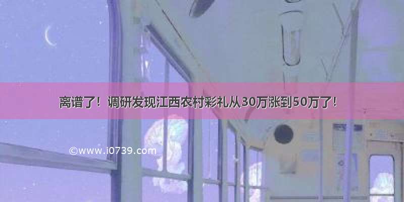 离谱了！调研发现江西农村彩礼从30万涨到50万了！