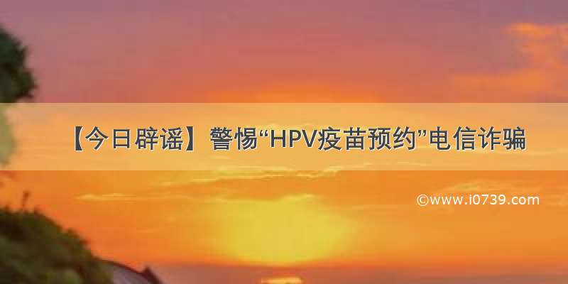 【今日辟谣】警惕“HPV疫苗预约”电信诈骗