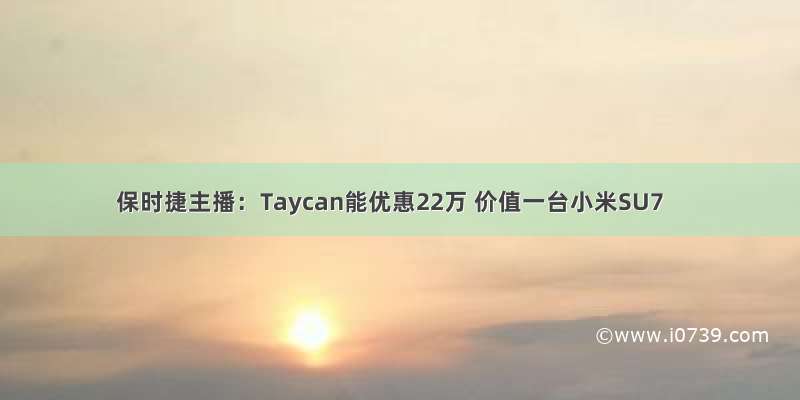 保时捷主播：Taycan能优惠22万 价值一台小米SU7