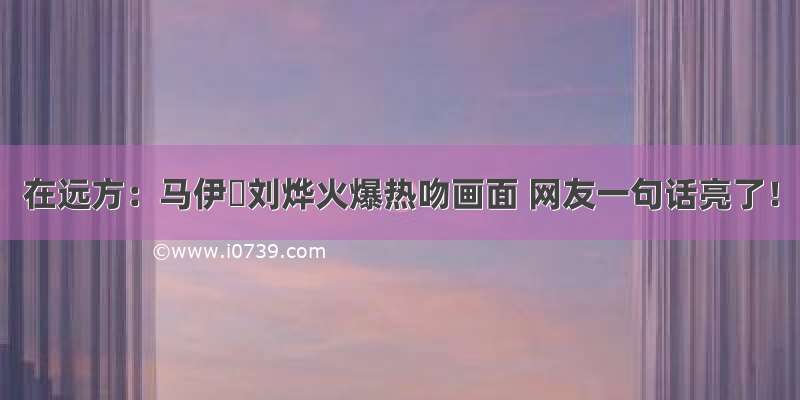 在远方：马伊琍刘烨火爆热吻画面 网友一句话亮了！