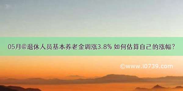 05月@退休人员基本养老金调涨3.8% 如何估算自己的涨幅？