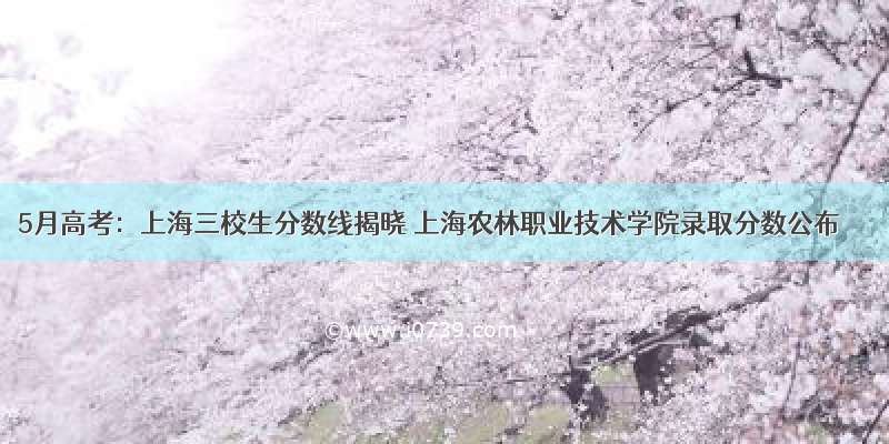 5月高考：上海三校生分数线揭晓 上海农林职业技术学院录取分数公布