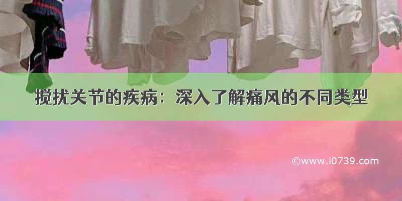 搅扰关节的疾病：深入了解痛风的不同类型