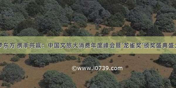 执惠梦东方 携手共赢：中国文旅大消费年度峰会暨‘龙雀奖’颁奖盛典盛大举行