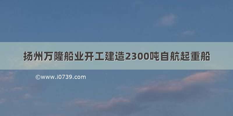 扬州万隆船业开工建造2300吨自航起重船