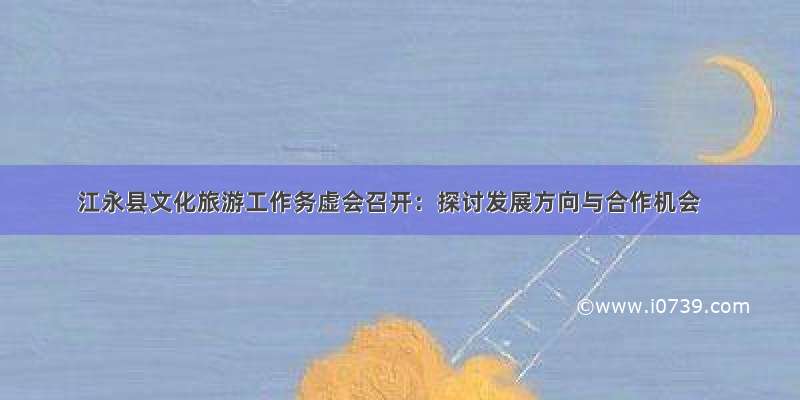 江永县文化旅游工作务虚会召开：探讨发展方向与合作机会