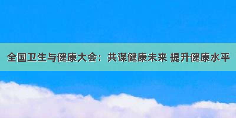 全国卫生与健康大会：共谋健康未来 提升健康水平