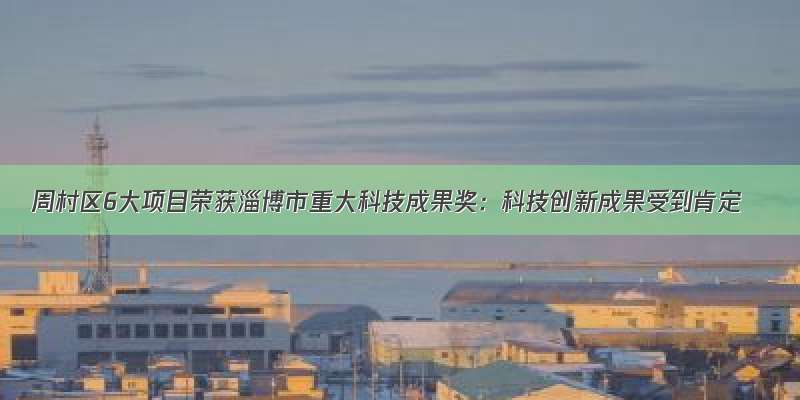 周村区6大项目荣获淄博市重大科技成果奖：科技创新成果受到肯定